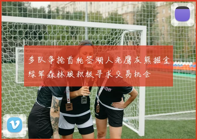多队争抢首轮签湖人老鹰灰熊掘金绿军森林狼积极寻求交易机会